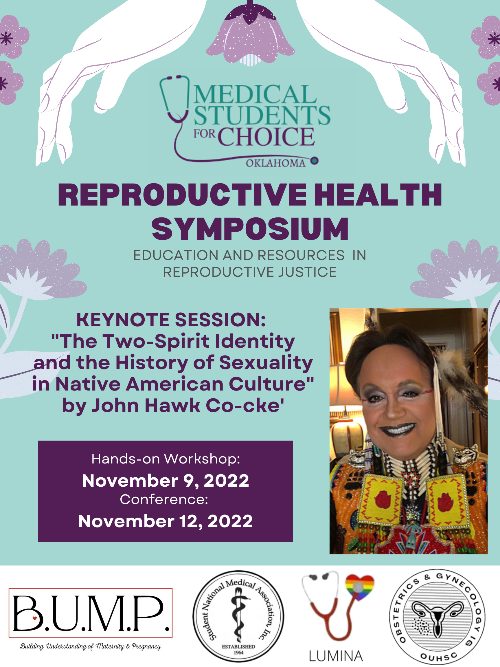 A light teal flyer with lilac flowers. Top of the flyer has the logo for Medical Students for Choice Oklahoma. Title of the flyer reads "Reproductive Health Symposium" in bold. Subtitle reads "Education and Resources in Reproductive Justice." Body of the poster reads "Keynote Session: "The Two-Spirit Identity and the History of Sexuality in Native American Culture" by John Hawk Co-cke'." "Hands-on Workshop: November 9, 2022. Conference: November 12, 2022." To the right of the text is an image of John Hawk Co-cke' dressed in their colorful beaded regalia smiling at the camera. Bottom of the flyer has the logos for Building Understanding of Maternity & Pregnancy (BUMP), Student National Medical Association, Lumina, Obstetrics & Gynecology at OUHSC.